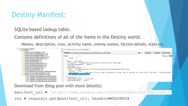 Destiny Manifest:
SQLite based lookup table.
Contains definitions of all of the items in the Destiny world.
Names, description, icon, activity name, enemy names, faction details, stats etc.
Download from (blog post with more details):
manifest_url = 'https://www.bungie.net/Platform/Destiny2/Manifest/'
res = requests.get(manifest_url, headers=HEADERS)
