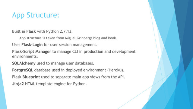 App Structure:
Built in Flask with Python 2.7.13.
App structure is taken from Miguel Grinbergs blog and book.
Uses Flask-Login for user session management.
Flask-Script Manager to manage CLI in production and development
environments.
SQLAlchemy used to manage user databases.
PostgreSQL database used in deployed environment (Heroku).
Flask Blueprint used to separate main app views from the API.
Jinja2 HTML template engine for Python.
