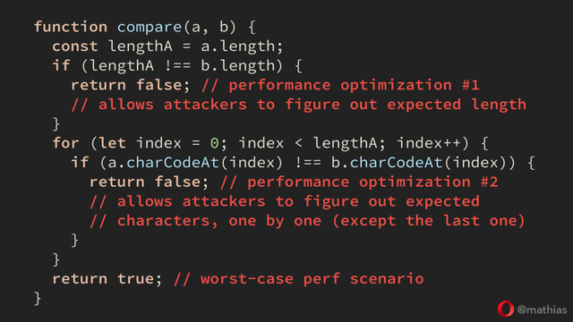 @mathias
function compare(a, b) {
const lengthA = a.length;
if (lengthA !== b.length) {
return false; // performance optimization #1
// allows attackers to figure out expected length
}
for (let index = 0; index < lengthA; index++) {
if (a.charCodeAt(index) !== b.charCodeAt(index)) {
return false; // performance optimization #2
// allows attackers to figure out expected
// characters, one by one (except the last one)
}
}
return true; // worst-case perf scenario
}

