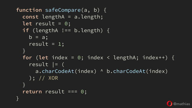 @mathias
function safeCompare(a, b) {
const lengthA = a.length;
let result = 0;
if (lengthA !== b.length) {
b = a;
result = 1;
}
for (let index = 0; index < lengthA; index++) {
result |= (
a.charCodeAt(index) ^ b.charCodeAt(index)
); // XOR
}
return result === 0;
}
