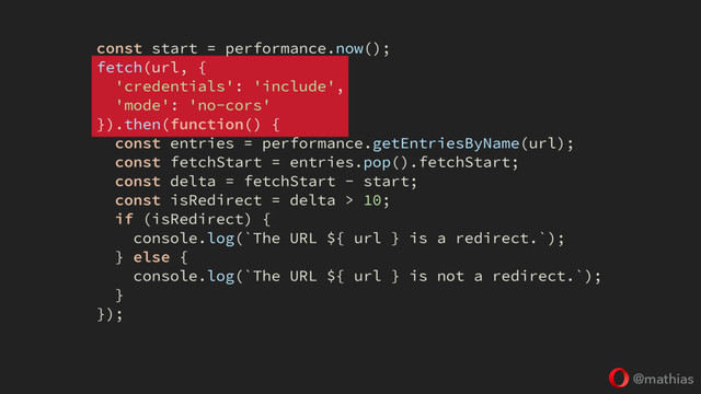 @mathias
const start = performance.now();
fetch(url, {
'credentials': 'include',
'mode': 'no-cors'
}).then(function() {
const entries = performance.getEntriesByName(url);
const fetchStart = entries.pop().fetchStart;
const delta = fetchStart - start;
const isRedirect = delta > 10;
if (isRedirect) {
console.log(`The URL ${ url } is a redirect.`);
} else {
console.log(`The URL ${ url } is not a redirect.`);
}
});
