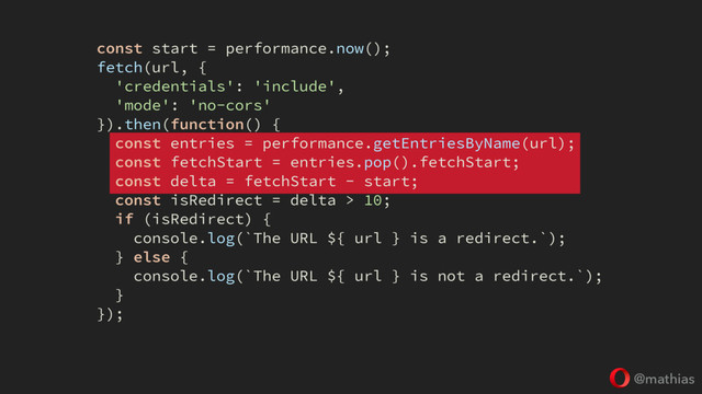 @mathias
const start = performance.now();
fetch(url, {
'credentials': 'include',
'mode': 'no-cors'
}).then(function() {
const entries = performance.getEntriesByName(url);
const fetchStart = entries.pop().fetchStart;
const delta = fetchStart - start;
const isRedirect = delta > 10;
if (isRedirect) {
console.log(`The URL ${ url } is a redirect.`);
} else {
console.log(`The URL ${ url } is not a redirect.`);
}
});

