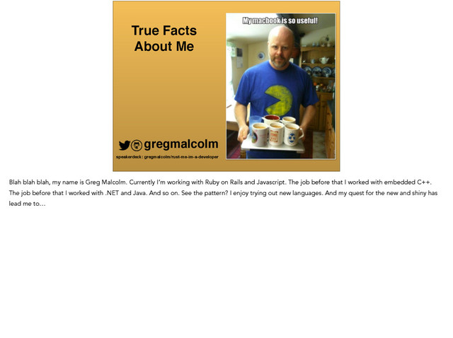True Facts !
About Me
gregmalcolm
speakerdeck: gregmalcolm/rust-me-im-a-developer
Blah blah blah, my name is Greg Malcolm. Currently I’m working with Ruby on Rails and Javascript. The job before that I worked with embedded C++.
The job before that I worked with .NET and Java. And so on. See the pattern? I enjoy trying out new languages. And my quest for the new and shiny has
lead me to…
