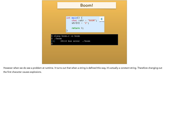 int main() {
char *str = "BOOM";
str[0] = 'Z';
!
return 0;
}
C
$ clang boom.c -o boom !
$ ./boom !
[1] 38116 bus error ./boom!
$
Boom!
However when we do see a problem at runtime. It turns out that when a string is defined this way, it’s actually a constant string. Therefore changing out
the first character causes explosions.
