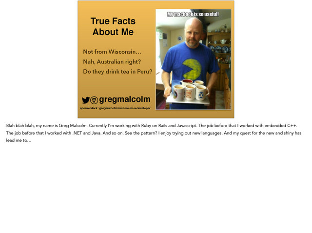 True Facts !
About Me
Not from Wisconsin…
gregmalcolm
speakerdeck: gregmalcolm/rust-me-im-a-developer
Do they drink tea in Peru?
Nah, Australian right?
Blah blah blah, my name is Greg Malcolm. Currently I’m working with Ruby on Rails and Javascript. The job before that I worked with embedded C++.
The job before that I worked with .NET and Java. And so on. See the pattern? I enjoy trying out new languages. And my quest for the new and shiny has
lead me to…
