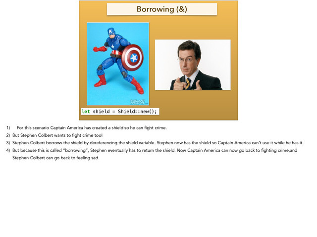 Borrowing (&)
let shield = Shield::new();
1) For this scenario Captain America has created a shield so he can fight crime.
2) But Stephen Colbert wants to fight crime too!
3) Stephen Colbert borrows the shield by dereferencing the shield variable. Stephen now has the shield so Captain America can’t use it while he has it.
4) But because this is called “borrowing”, Stephen eventually has to return the shield. Now Captain America can now go back to fighting crime,and
Stephen Colbert can go back to feeling sad.
