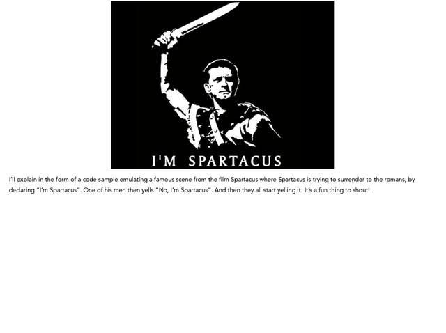 I’ll explain in the form of a code sample emulating a famous scene from the film Spartacus where Spartacus is trying to surrender to the romans, by
declaring “I’m Spartacus”. One of his men then yells “No, I’m Spartacus”. And then they all start yelling it. It’s a fun thing to shout!
