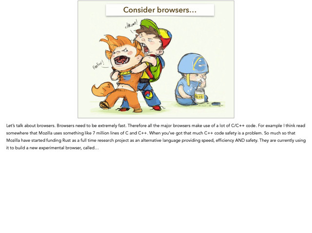 Consider browsers…
Let’s talk about browsers. Browsers need to be extremely fast. Therefore all the major browsers make use of a lot of C/C++ code. For example I think read
somewhere that Mozilla uses something like 7 million lines of C and C++. When you’ve got that much C++ code safety is a problem. So much so that
Mozilla have started funding Rust as a full time research project as an alternative language providing speed, efficiency AND safety. They are currently using
it to build a new experimental browser, called…
