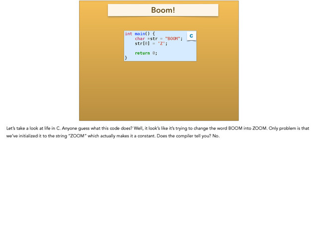 int main() {
char *str = "BOOM";
str[0] = 'Z';
!
return 0;
}
C
Boom!
Let’s take a look at life in C. Anyone guess what this code does? Well, it look’s like it’s trying to change the word BOOM into ZOOM. Only problem is that
we’ve initialized it to the string “ZOOM” which actually makes it a constant. Does the compiler tell you? No.
