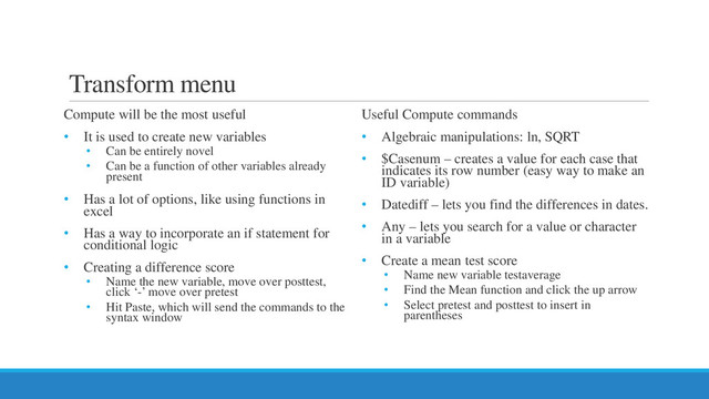 Transform menu
Compute will be the most useful
• It is used to create new variables
• Can be entirely novel
• Can be a function of other variables already
present
• Has a lot of options, like using functions in
excel
• Has a way to incorporate an if statement for
conditional logic
• Creating a difference score
• Name the new variable, move over posttest,
click ‘-’ move over pretest
• Hit Paste, which will send the commands to the
syntax window
Useful Compute commands
• Algebraic manipulations: ln, SQRT
• $Casenum – creates a value for each case that
indicates its row number (easy way to make an
ID variable)
• Datediff – lets you find the differences in dates.
• Any – lets you search for a value or character
in a variable
• Create a mean test score
• Name new variable testaverage
• Find the Mean function and click the up arrow
• Select pretest and posttest to insert in
parentheses
