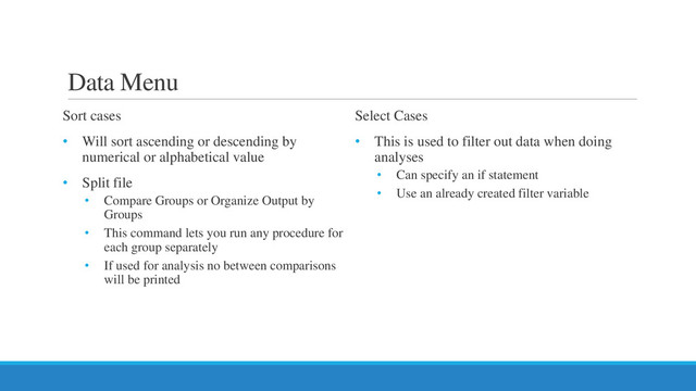 Data Menu
Sort cases
• Will sort ascending or descending by
numerical or alphabetical value
• Split file
• Compare Groups or Organize Output by
Groups
• This command lets you run any procedure for
each group separately
• If used for analysis no between comparisons
will be printed
Select Cases
• This is used to filter out data when doing
analyses
• Can specify an if statement
• Use an already created filter variable
