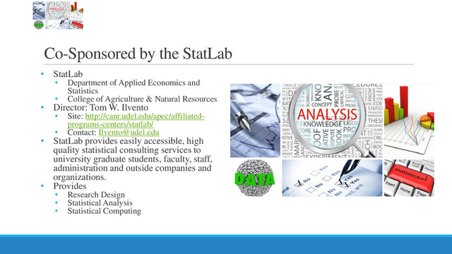 Co-Sponsored by the StatLab
• StatLab
• Department of Applied Economics and
Statistics
• College of Agriculture & Natural Resources
• Director: Tom W. Ilvento
• Site: http://canr.udel.edu/apec/affiliated-
programs-centers/statlab/
• Contact: Ilvento@udel.edu
• StatLab provides easily accessible, high
quality statistical consulting services to
university graduate students, faculty, staff,
administration and outside companies and
organizations.
• Provides
• Research Design
• Statistical Analysis
• Statistical Computing
