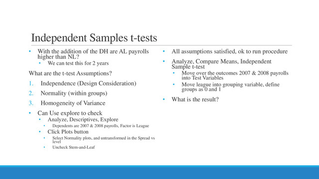 Independent Samples t-tests
• With the addition of the DH are AL payrolls
higher than NL?
• We can test this for 2 years
What are the t-test Assumptions?
1. Independence (Design Consideration)
2. Normality (within groups)
3. Homogeneity of Variance
• Can Use explore to check
• Analyze, Descriptives, Explore
• Dependents are 2007 & 2008 payrolls, Factor is League
• Click Plots button
• Select Normality plots, and untransformed in the Spread vs
level
• Uncheck Stem-and-Leaf
• All assumptions satisfied, ok to run procedure
• Analyze, Compare Means, Independent
Sample t-test
• Move over the outcomes 2007 & 2008 payrolls
into Test Variables
• Move league into grouping variable, define
groups as 0 and 1
• What is the result?
