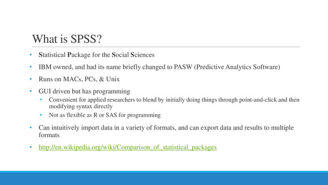 What is SPSS?
• Statistical Package for the Social Sciences
• IBM owned, and had its name briefly changed to PASW (Predictive Analytics Software)
• Runs on MACs, PCs, & Unix
• GUI driven but has programming
• Convenient for applied researchers to blend by initially doing things through point-and-click and then
modifying syntax directly
• Not as flexible as R or SAS for programming
• Can intuitively import data in a variety of formats, and can export data and results to multiple
formats
• http://en.wikipedia.org/wiki/Comparison_of_statistical_packages
