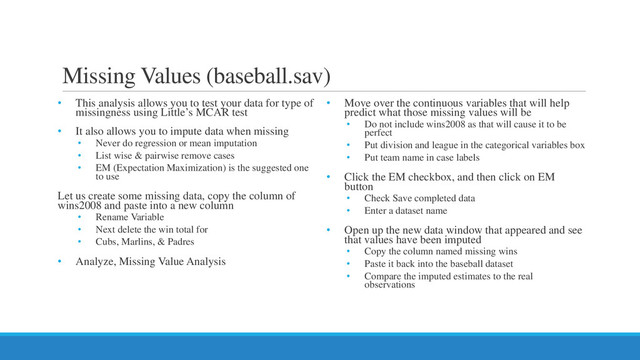Missing Values (baseball.sav)
• This analysis allows you to test your data for type of
missingness using Little’s MCAR test
• It also allows you to impute data when missing
• Never do regression or mean imputation
• List wise & pairwise remove cases
• EM (Expectation Maximization) is the suggested one
to use
Let us create some missing data, copy the column of
wins2008 and paste into a new column
• Rename Variable
• Next delete the win total for
• Cubs, Marlins, & Padres
• Analyze, Missing Value Analysis
• Move over the continuous variables that will help
predict what those missing values will be
• Do not include wins2008 as that will cause it to be
perfect
• Put division and league in the categorical variables box
• Put team name in case labels
• Click the EM checkbox, and then click on EM
button
• Check Save completed data
• Enter a dataset name
• Open up the new data window that appeared and see
that values have been imputed
• Copy the column named missing wins
• Paste it back into the baseball dataset
• Compare the imputed estimates to the real
observations
