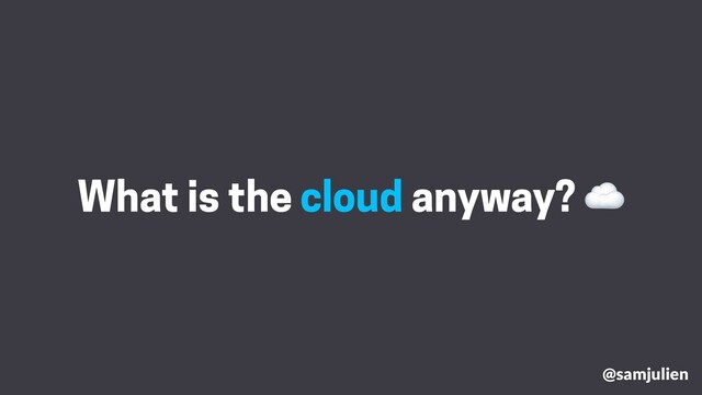 @samjulien
What is the cloud anyway? ☁
