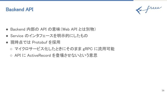 ● Backend 内部の API の意味（Web API とは別物） 
● Service のインタフェースを明示的にしたもの 
● 現時点では Protobuf を採用 
○ マイクロサービス化したときにそのまま gRPC に流用可能 
○ API に ActiveRecord を登場させないという意思 
16
Backend API 
