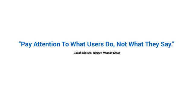 “Pay Attention To What Users Do, Not What They Say.”
-Jakob Nielsen, Nielsen Norman Group
