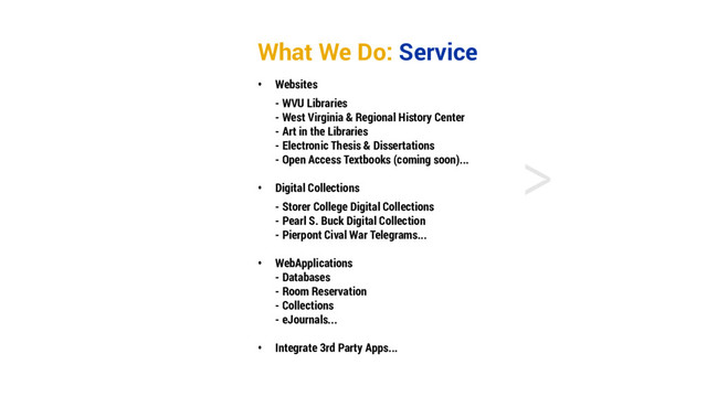 <
What We Do: Service
• Websites
- WVU Libraries
- West Virginia & Regional History Center
- Art in the Libraries
- Electronic Thesis & Dissertations
- Open Access Textbooks (coming soon)...
• Digital Collections
- Storer College Digital Collections
- Pearl S. Buck Digital Collection
- Pierpont Cival War Telegrams...
• WebApplications
- Databases
- Room Reservation
- Collections
- eJournals...
• Integrate 3rd Party Apps...
