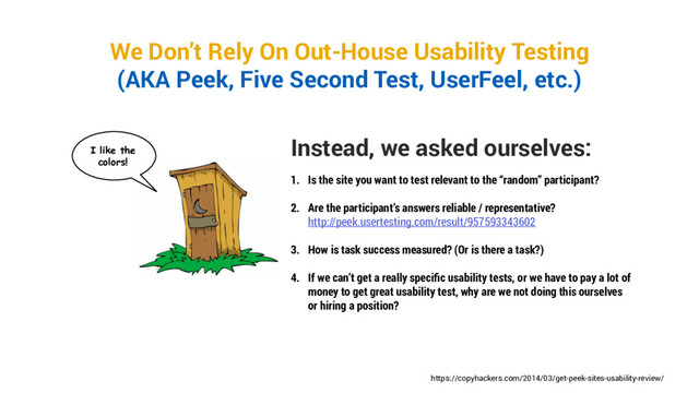 We Don’t Rely On Out-House Usability Testing
(AKA Peek, Five Second Test, UserFeel, etc.)
Instead, we asked ourselves:
1. Is the site you want to test relevant to the “random” participant?
2. Are the participant’s answers reliable / representative?
http://peek.usertesting.com/result/957593343602
3. How is task success measured? (Or is there a task?)
4. If we can’t get a really specific usability tests, or we have to pay a lot of
money to get great usability test, why are we not doing this ourselves
or hiring a position?
https://copyhackers.com/2014/03/get-peek-sites-usability-review/
I like the
colors!
