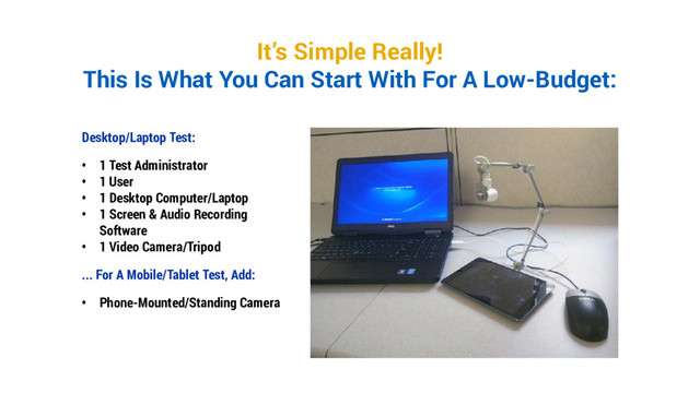 It’s Simple Really!
This Is What You Can Start With For A Low-Budget:
Desktop/Laptop Test:
• 1 Test Administrator
• 1 User
• 1 Desktop Computer/Laptop
• 1 Screen & Audio Recording
Software
• 1 Video Camera/Tripod
... For A Mobile/Tablet Test, Add:
• Phone-Mounted/Standing Camera
