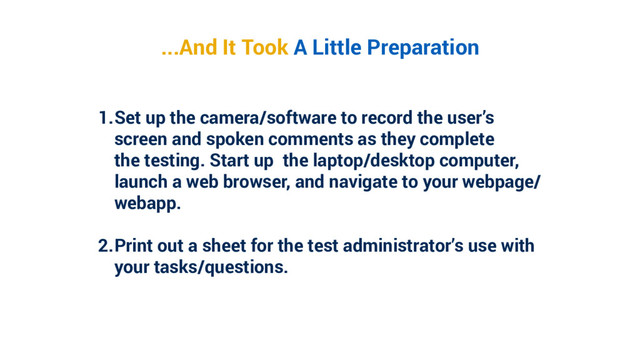 1. Set up the camera/software to record the user’s
screen and spoken comments as they complete
the testing. Start up the laptop/desktop computer,
launch a web browser, and navigate to your webpage/
webapp.
2. Print out a sheet for the test administrator’s use with
your tasks/questions.
...And It Took A Little Preparation
