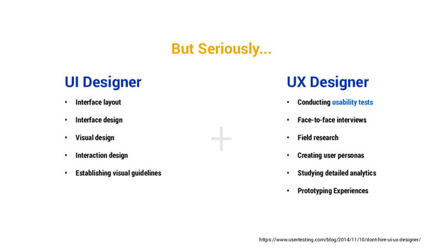 +
UX Designer
• Conducting usability tests
• Face-to-face interviews
• Field research
• Creating user personas
• Studying detailed analytics
• Prototyping Experiences
UI Designer
• Interface layout
• Interface design
• Visual design
• Interaction design
• Establishing visual guidelines
https://www.usertesting.com/blog/2014/11/10/dont-hire-ui-ux-designer/
But Seriously...
