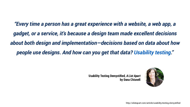 http://alistapart.com/article/usability-testing-demystified
“Every time a person has a great experience with a website, a web app, a
gadget, or a service, it’s because a design team made excellent decisions
about both design and implementation—decisions based on data about how
people use designs. And how can you get that data? Usability testing.”
Usability Testing Demystified, A List Apart
by Dana Chisnell
