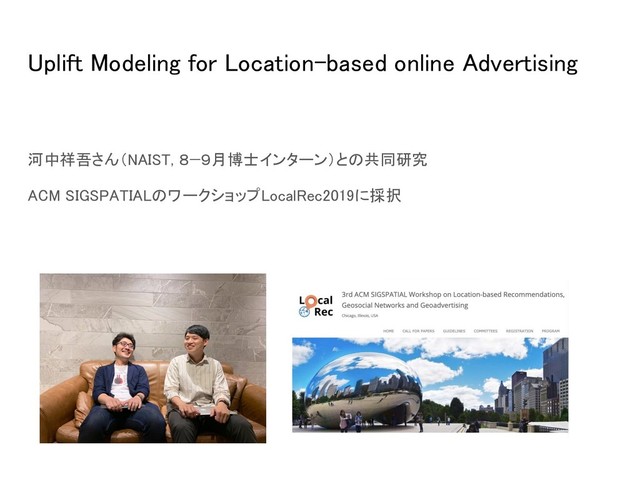 Uplift Modeling for Location-based online Advertising 
 
河中祥吾さん（NAIST, ８−９月博士インターン）との共同研究 
ACM SIGSPATIALのワークショップLocalRec2019に採択 
