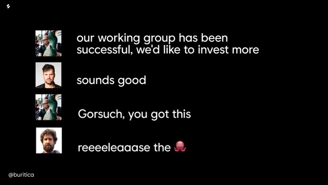 @buritica
our working group has been
successful, we'd like to invest more
sounds good
Gorsuch, you got this
reeeeleaaase the 
