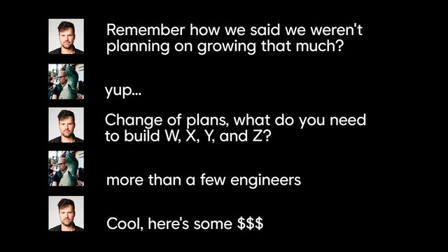 Remember how we said we weren't
planning on growing that much?
yup...
Change of plans, what do you need
to build W, X, Y, and Z?
more than a few engineers
Cool, here's some $$$
