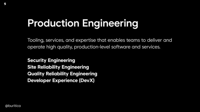 @buritica
Production Engineering
Tooling, services, and expertise that enables teams to deliver and
operate high quality, production-level software and services. 
 
Security Engineering 
Site Reliability Engineering 
Quality Reliability Engineering 
Developer Experience (DevX)
