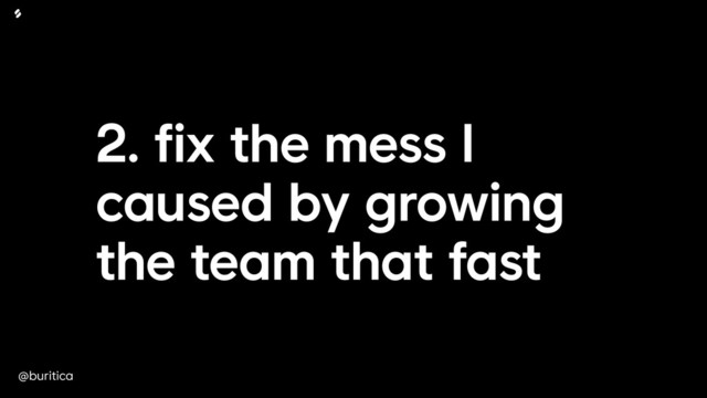 @buritica
2. fix the mess I
caused by growing
the team that fast
