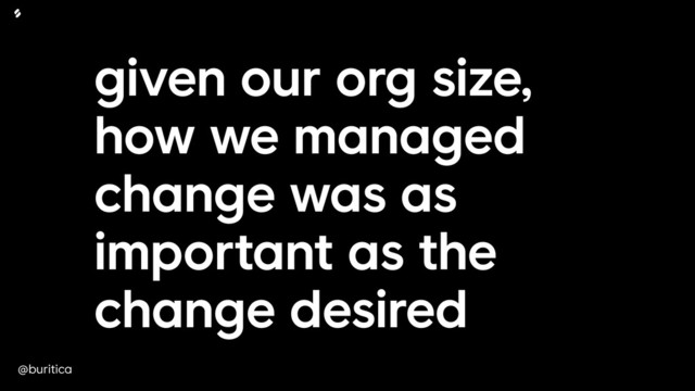 @buritica
given our org size,
how we managed
change was as
important as the
change desired
