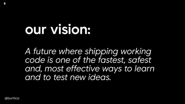 @buritica
our vision:
 
A future where shipping working
code is one of the fastest, safest
and, most effective ways to learn
and to test new ideas.
