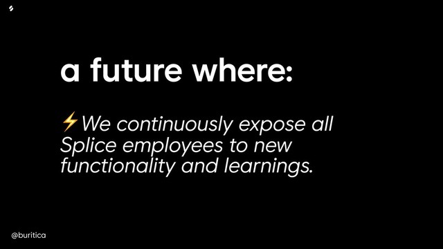 @buritica
a future where:
 
⚡We continuously expose all
Splice employees to new
functionality and learnings.

