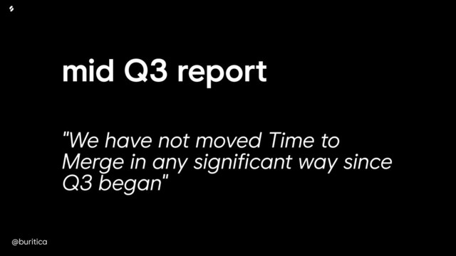 @buritica
mid Q3 report
"We have not moved Time to
Merge in any significant way since
Q3 began"
