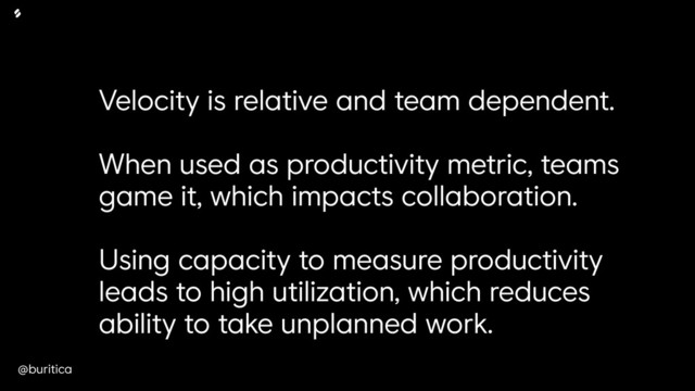 @buritica
Velocity is relative and team dependent.
When used as productivity metric, teams
game it, which impacts collaboration.
Using capacity to measure productivity
leads to high utilization, which reduces
ability to take unplanned work.
