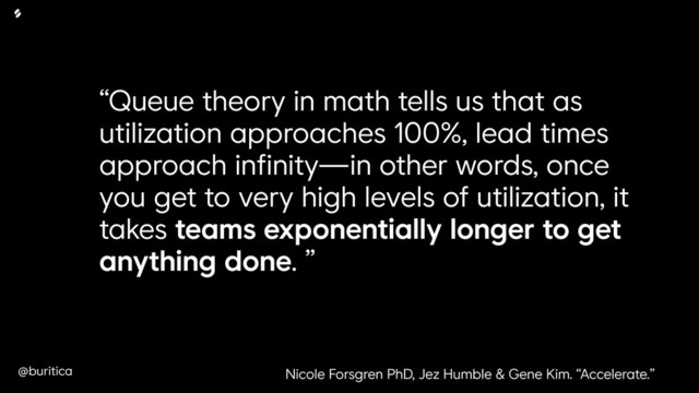 @buritica
“Queue theory in math tells us that as
utilization approaches 100%, lead times
approach infinity—in other words, once
you get to very high levels of utilization, it
takes teams exponentially longer to get
anything done. ”
Nicole Forsgren PhD, Jez Humble & Gene Kim. “Accelerate.”
