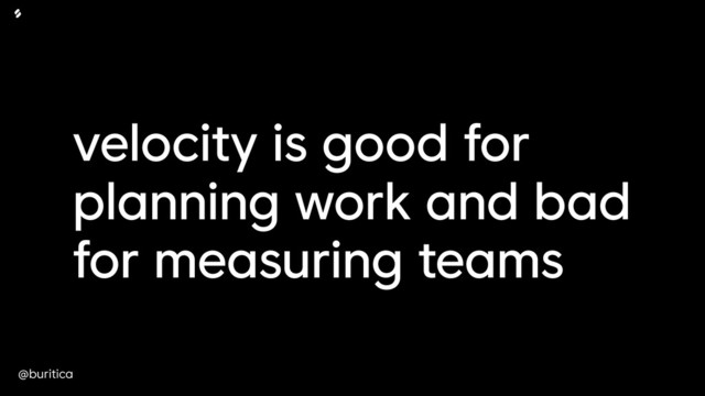 @buritica
velocity is good for
planning work and bad
for measuring teams
