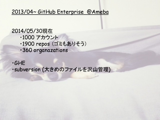 2013/04~ GitHub Enterprise @Ameba
2014/05/30現在
・1000 アカウント
・1900 repos （ゴミもありそう）
・360 organazations
・GHE
・subversion (大きめのファイルを沢山管理)
	
