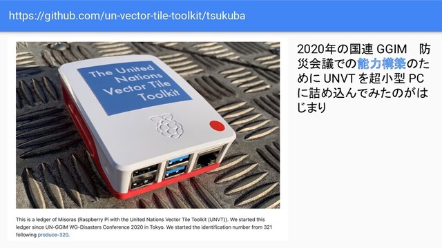 https://github.com/un-vector-tile-toolkit/tsukuba
2020年の国連 GGIM 　防
災会議での能力構築のた
めに UNVT を超小型 PC
に詰め込んでみたのがは
じまり
