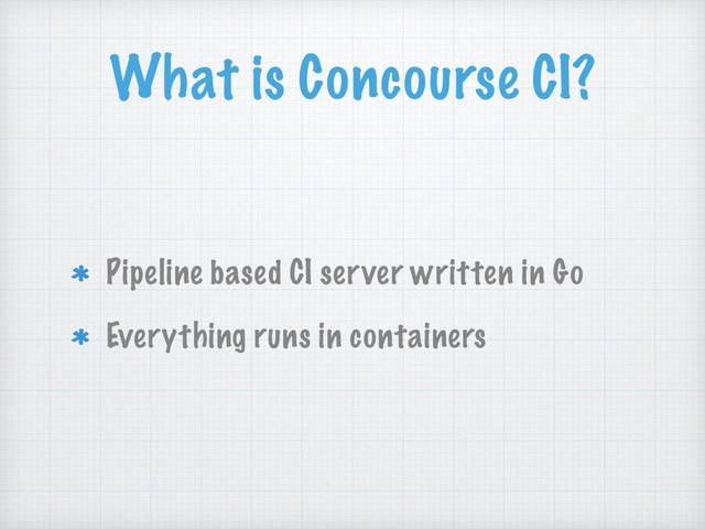 What is Concourse CI?
Pipeline based CI server written in Go
Everything runs in containers

