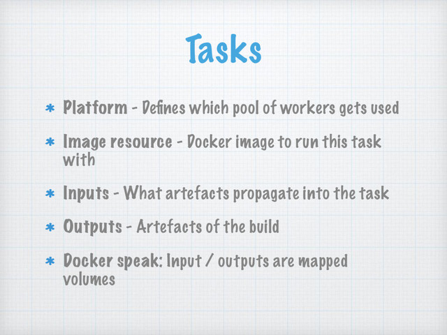 Tasks
Platform - Deﬁnes which pool of workers gets used
Image resource - Docker image to run this task
with
Inputs - What artefacts propagate into the task
Outputs - Artefacts of the build
Docker speak: Input / outputs are mapped
volumes
