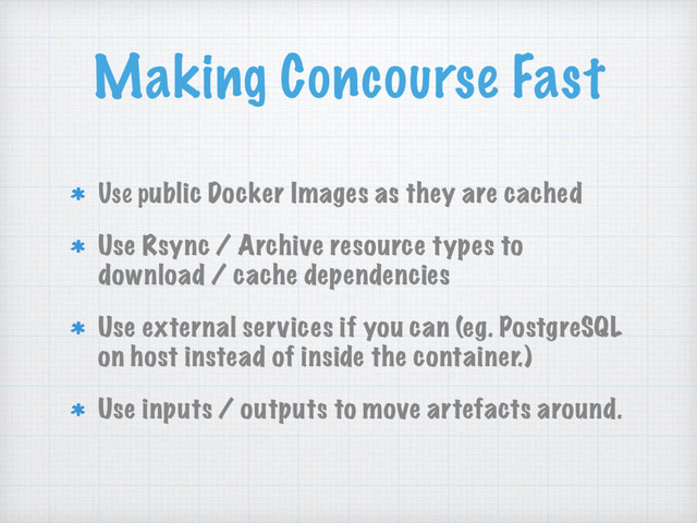 Making Concourse Fast
Use public Docker Images as they are cached
Use Rsync / Archive resource types to
download / cache dependencies
Use external services if you can (eg. PostgreSQL
on host instead of inside the container.)
Use inputs / outputs to move artefacts around.
