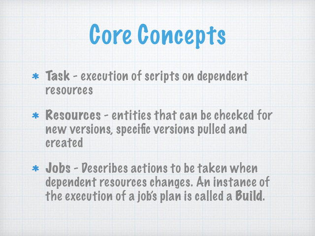 Core Concepts
Task - execution of scripts on dependent
resources
Resources - entities that can be checked for
new versions, speciﬁc versions pulled and
created
Jobs - Describes actions to be taken when
dependent resources changes. An instance of
the execution of a job’s plan is called a Build.
