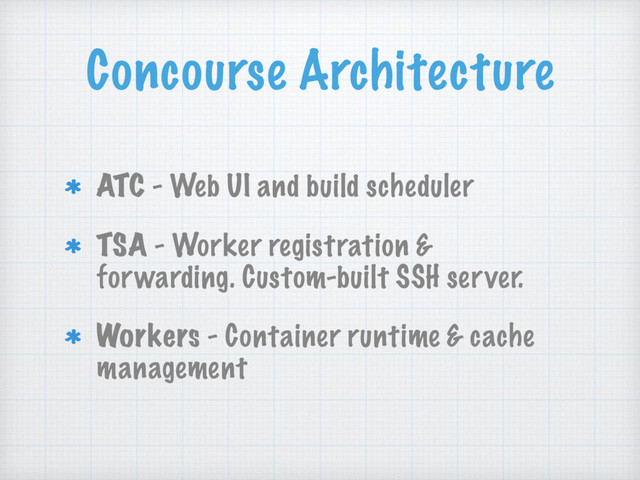 Concourse Architecture
ATC - Web UI and build scheduler
TSA - Worker registration &
forwarding. Custom-built SSH server.
Workers - Container runtime & cache
management
