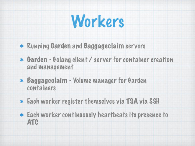 Workers
Running Garden and Baggageclaim servers
Garden - Golang client / server for container creation
and management
Baggageclaim - Volume manager for Garden
containers
Each worker register themselves via TSA via SSH
Each worker continuously heartbeats its presence to
ATC
