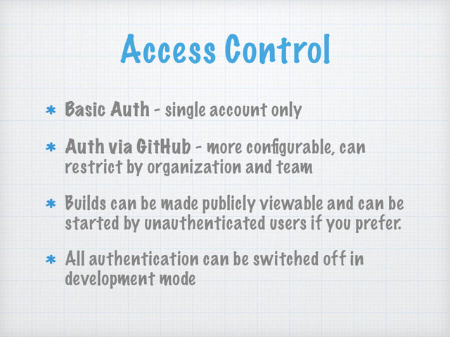 Access Control
Basic Auth - single account only
Auth via GitHub - more conﬁgurable, can
restrict by organization and team
Builds can be made publicly viewable and can be
started by unauthenticated users if you prefer.
All authentication can be switched off in
development mode
