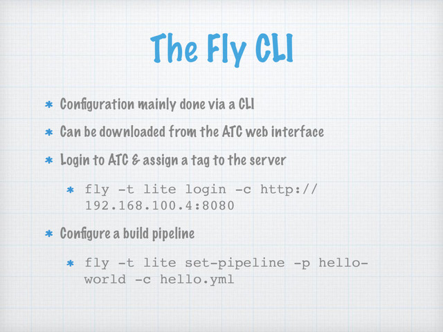 The Fly CLI
Conﬁguration mainly done via a CLI
Can be downloaded from the ATC web interface
Login to ATC & assign a tag to the server
fly -t lite login -c http://
192.168.100.4:8080
Conﬁgure a build pipeline
fly -t lite set-pipeline -p hello-
world -c hello.yml
